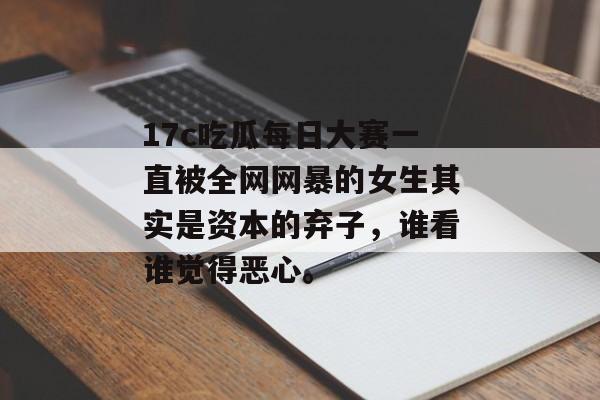 17c吃瓜每日大赛一直被全网网暴的女生其实是资本的弃子，谁看谁觉得恶心。