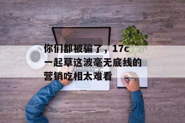 你们都被骗了，17c一起草这波毫无底线的营销吃相太难看