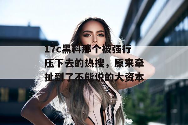 17c黑料那个被强行压下去的热搜，原来牵扯到了不能说的大资本