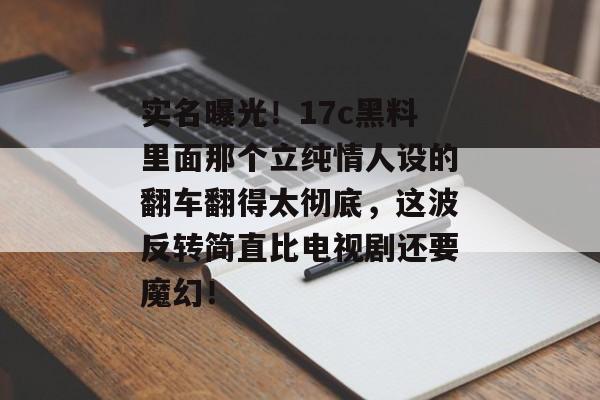 实名曝光！17c黑料里面那个立纯情人设的翻车翻得太彻底，这波反转简直比电视剧还要魔幻！