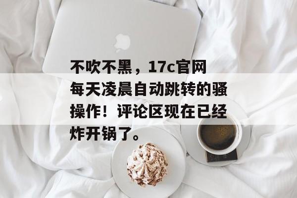 不吹不黑，17c官网每天凌晨自动跳转的骚操作！评论区现在已经炸开锅了。