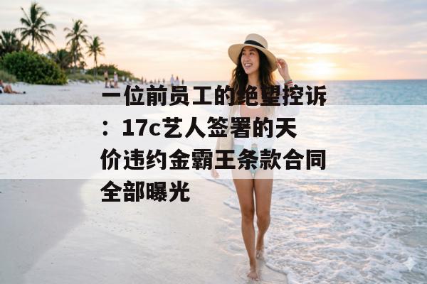 一位前员工的绝望控诉：17c艺人签署的天价违约金霸王条款合同全部曝光