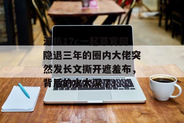 深扒17c一起草官网隐退三年的圈内大佬突然发长文撕开遮羞布,背后的水太深了!