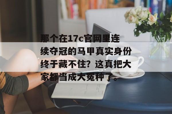 那个在17c官网里连续夺冠的马甲真实身份终于藏不住?这真把大家都当成大冤种了。