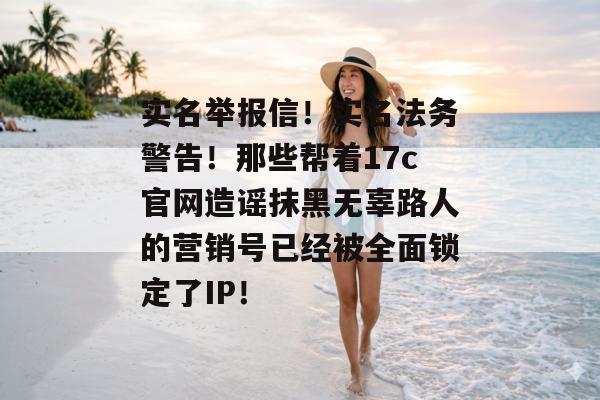 实名举报信！实名法务警告！那些帮着17c官网造谣抹黑无辜路人的营销号已经被全面锁定了IP！