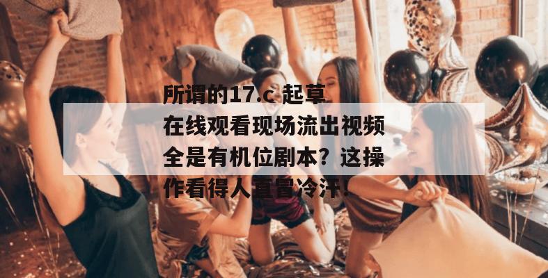 所谓的17.c 起草在线观看现场流出视频全是有机位剧本?这操作看得人直冒冷汗!